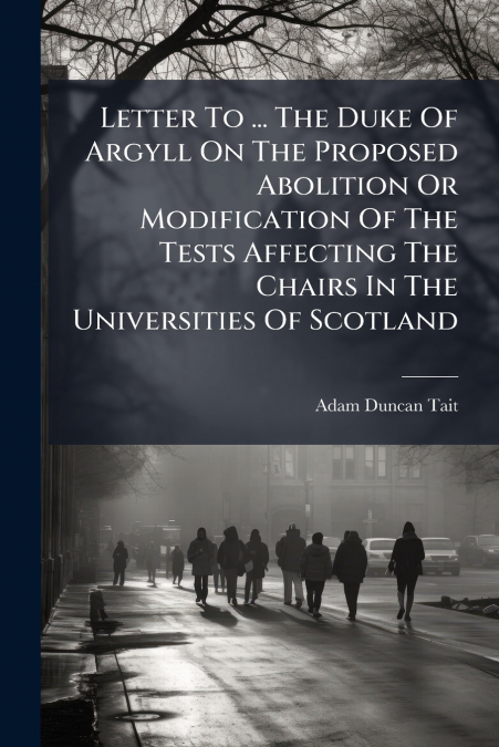 Letter To ... The Duke Of Argyll On The Proposed Abolition Or Modification Of The Tests Affecting The Chairs In The Universities Of Scotland