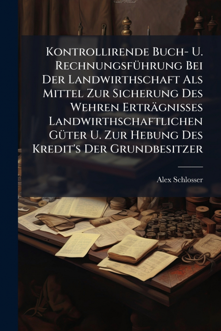 Kontrollirende Buch- U. Rechnungsführung Bei Der Landwirthschaft Als Mittel Zur Sicherung Des Wehren Erträgnisses Landwirthschaftlichen Güter U. Zur Hebung Des Kredit’s Der Grundbesitzer