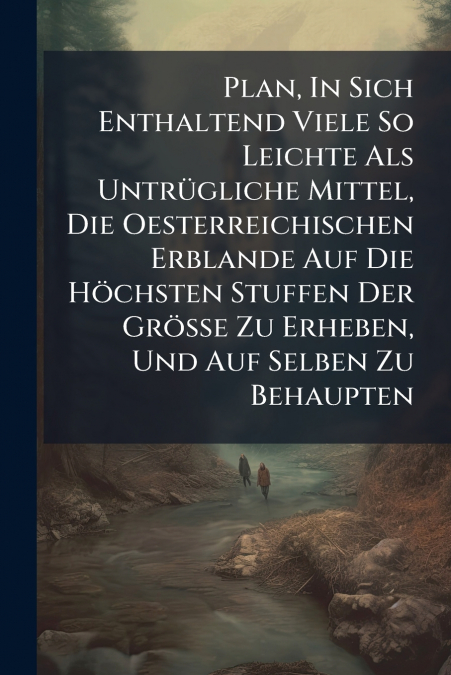 Plan, In Sich Enthaltend Viele So Leichte Als Untrügliche Mittel, Die Oesterreichischen Erblande Auf Die Höchsten Stuffen Der Größe Zu Erheben, Und Auf Selben Zu Behaupten