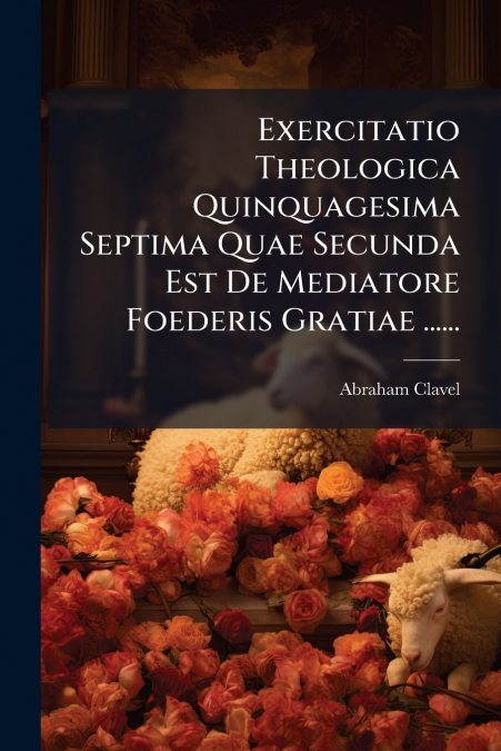 Exercitatio Theologica Quinquagesima Septima Quae Secunda Est De Mediatore Foederis Gratiae ......