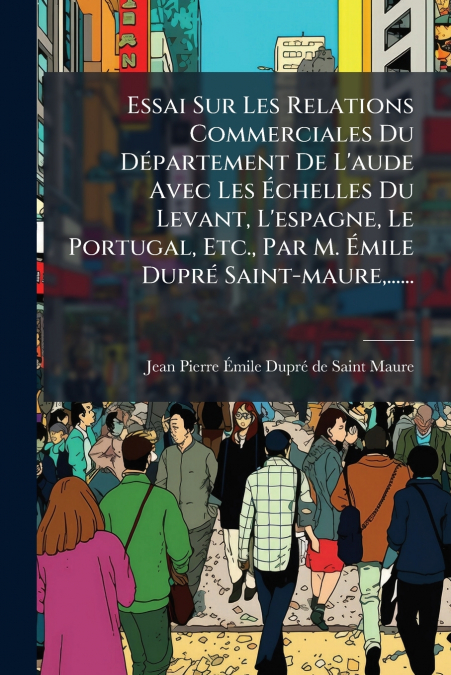 Essai Sur Les Relations Commerciales Du Département De L’aude Avec Les Échelles Du Levant, L’espagne, Le Portugal, Etc., Par M. Émile Dupré Saint-maure,......