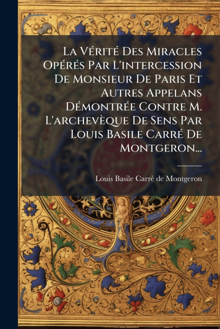 La Vérité Des Miracles Opérés Par L’intercession De Monsieur De Paris Et Autres Appelans Démontrée Contre M. L’archevèque De Sens Par Louis Basile Carré De Montgeron...