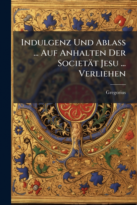 Indulgenz Und Ablaß ... Auf Anhalten Der Societät Jesu ... Verliehen