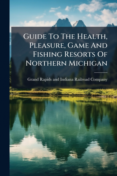 Guide To The Health, Pleasure, Game And Fishing Resorts Of Northern Michigan