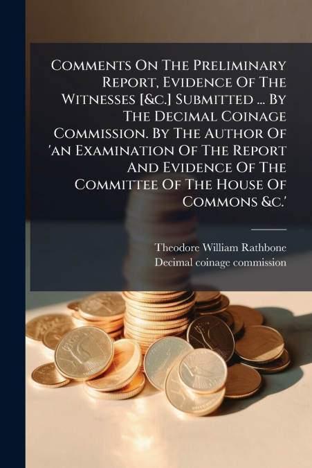 Comments On The Preliminary Report, Evidence Of The Witnesses [&c.] Submitted ... By The Decimal Coinage Commission. By The Author Of ’an Examination Of The Report And Evidence Of The Committee Of The