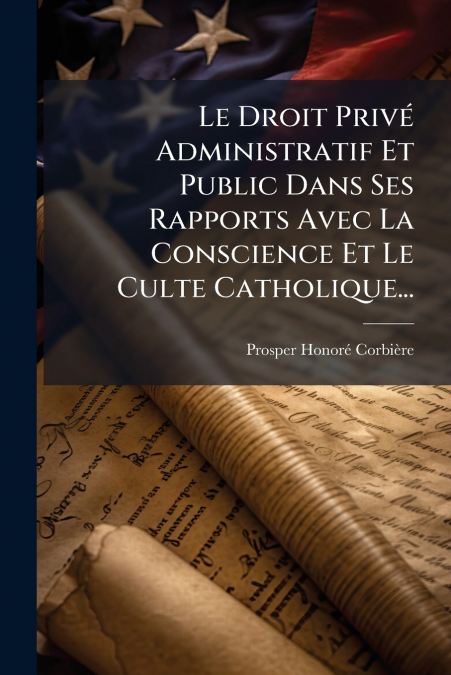 Le Droit Privé Administratif Et Public Dans Ses Rapports Avec La Conscience Et Le Culte Catholique...