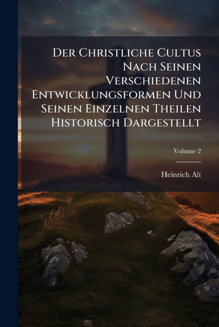Der Christliche Cultus Nach Seinen Verschiedenen Entwicklungsformen Und Seinen Einzelnen Theilen Historisch Dargestellt