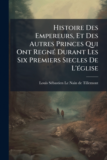 Histoire Des Empereurs, Et Des Autres Princes Qui Ont Regné Durant Les Six Premiers Siecles De L’église