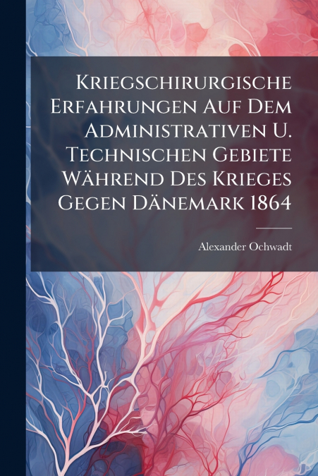 Kriegschirurgische Erfahrungen Auf Dem Administrativen U. Technischen Gebiete Während Des Krieges Gegen Dänemark 1864