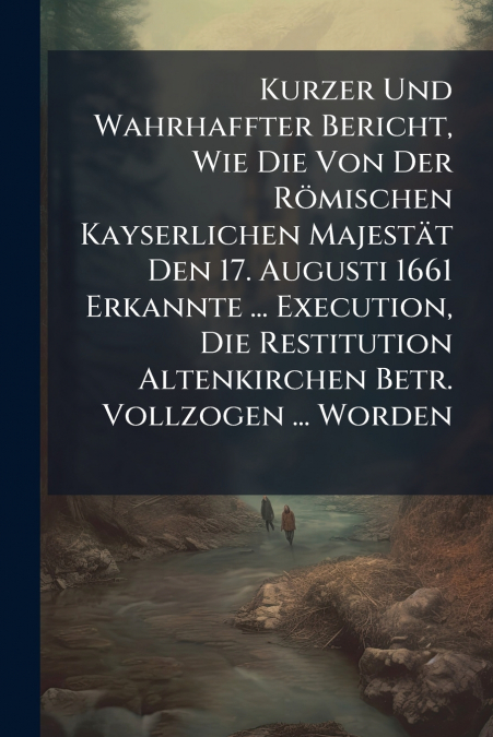 Kurzer Und Wahrhaffter Bericht, Wie Die Von Der Römischen Kayserlichen Majestät Den 17. Augusti 1661 Erkannte ... Execution, Die Restitution Altenkirchen Betr. Vollzogen ... Worden