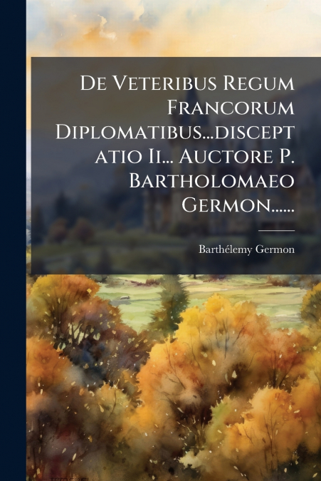 De Veteribus Regum Francorum Diplomatibus...disceptatio Ii... Auctore P. Bartholomaeo Germon......