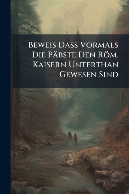 Beweis Daß Vormals Die Päbste Den Röm. Kaisern Unterthan Gewesen Sind