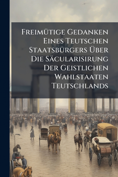 Freimütige Gedanken Eines Teutschen Staatsbürgers Über Die Säcularisirung Der Geistlichen Wahlstaaten Teutschlands