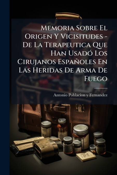 Memoria Sobre El Origen Y Vicisitudes - De La Terapeutica Que Han Usadó Los Cirujanos Españoles En Las Heridas De Arma De Fuego