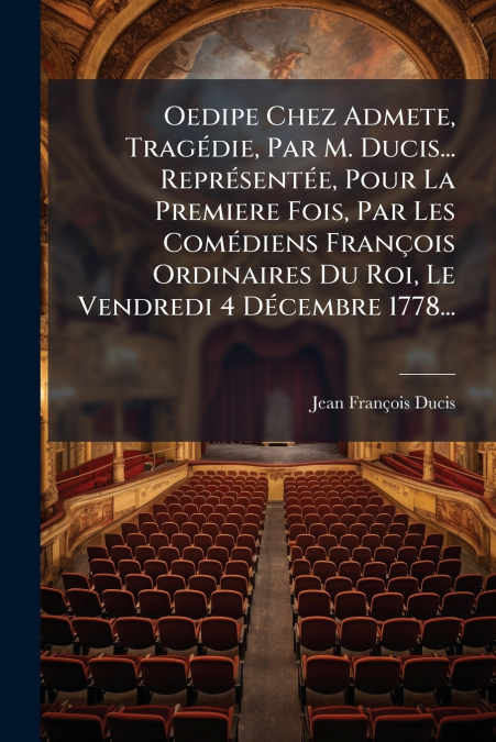 Oedipe Chez Admete, Tragédie, Par M. Ducis... Représentée, Pour La Premiere Fois, Par Les Comédiens François Ordinaires Du Roi, Le Vendredi 4 Décembre 1778...