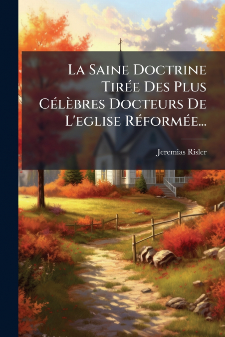 La Saine Doctrine Tirée Des Plus Célèbres Docteurs De L’eglise Réformée...
