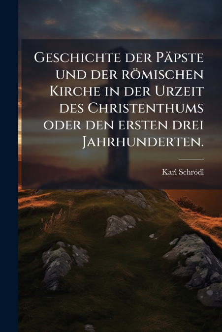 Geschichte der Päpste und der römischen Kirche in der Urzeit des Christenthums oder den ersten drei Jahrhunderten.