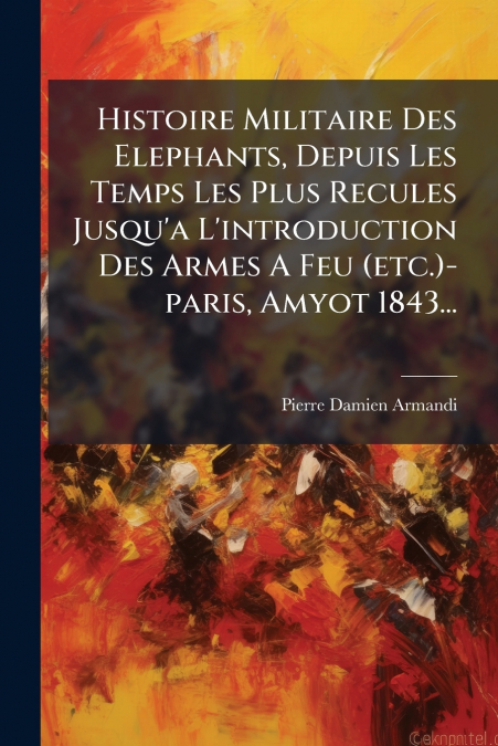 Histoire Militaire Des Elephants, Depuis Les Temps Les Plus Recules Jusqu’a L’introduction Des Armes A Feu (etc.)-paris, Amyot 1843...