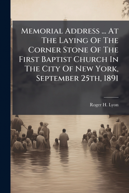 Memorial Address ... At The Laying Of The Corner Stone Of The First Baptist Church In The City Of New York, September 25th, 1891
