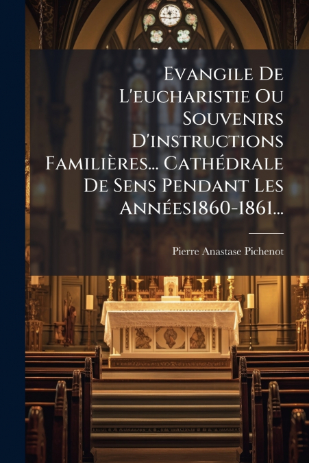 Evangile De L’eucharistie Ou Souvenirs D’instructions Familières... Cathédrale De Sens Pendant Les Années1860-1861...