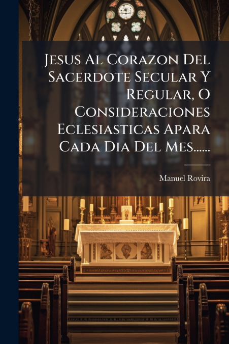 Jesus Al Corazon Del Sacerdote Secular Y Regular, O Consideraciones Eclesiasticas Apara Cada Dia Del Mes......