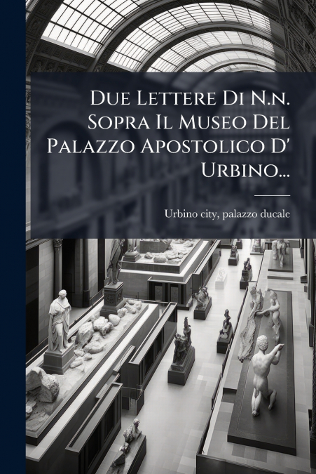 Due Lettere Di N.n. Sopra Il Museo Del Palazzo Apostolico D’ Urbino...