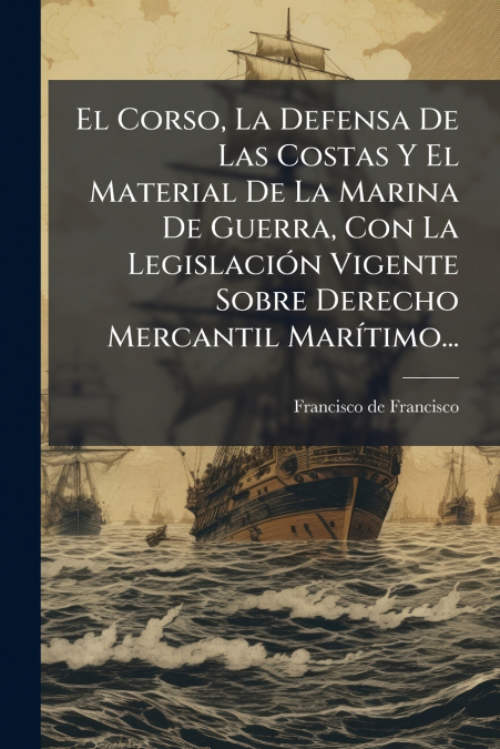 El Corso, La Defensa De Las Costas Y El Material De La Marina De Guerra, Con La Legislación Vigente Sobre Derecho Mercantil Marítimo...