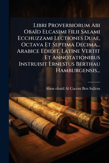 Libri Proverbiorum Abi Obaïd Elcasimi Filii Salami Ecchuzzami Lectiones Duae, Octava Et Septima Decima... Arabice Edidit, Latine Vertit Et Annotationibus Instruisit Ernestus Berthau Hamburgensis...