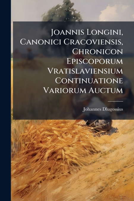 Joannis Longini, Canonici Cracoviensis, Chronicon Episcoporum Vratislaviensium Continuatione Variorum Auctum