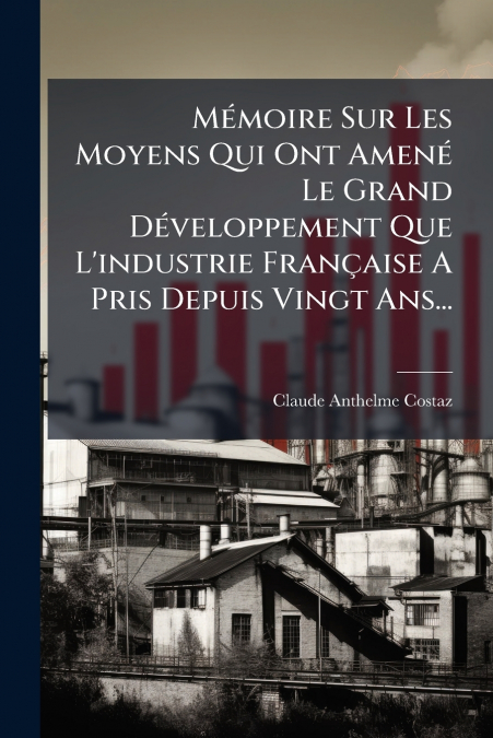 Mémoire Sur Les Moyens Qui Ont Amené Le Grand Développement Que L’industrie Française A Pris Depuis Vingt Ans...