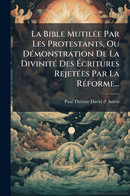 La Bible Mutilée Par Les Protestants, Ou Démonstration De La Divinité Des Écritures Rejetées Par La Réforme...