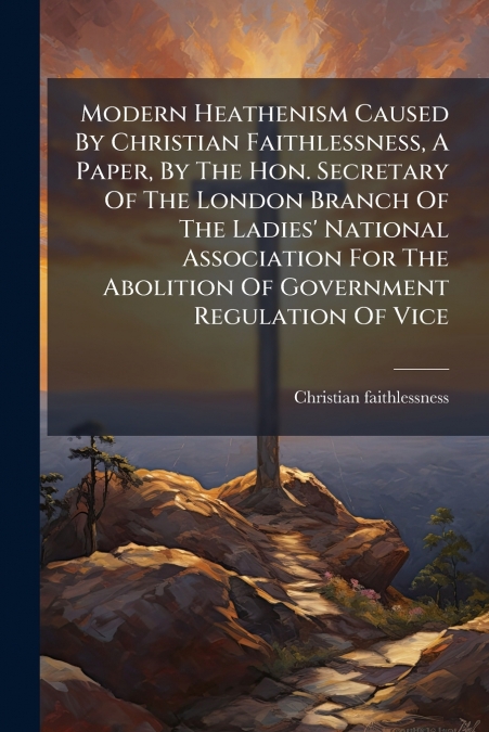 Modern Heathenism Caused By Christian Faithlessness, A Paper, By The Hon. Secretary Of The London Branch Of The Ladies’ National Association For The Abolition Of Government Regulation Of Vice