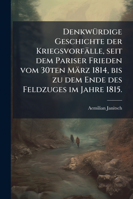 Denkwürdige Geschichte der Kriegsvorfälle, seit dem Pariser Frieden vom 30ten März 1814, bis zu dem Ende des Feldzuges im Jahre 1815.