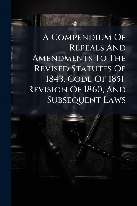 A Compendium Of Repeals And Amendments To The Revised Statutes Of 1843, Code Of 1851, Revision Of 1860, And Subsequent Laws