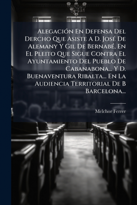 Alegación En Defensa Del Dercho Que Asiste A D. José De Alemany Y Gil De Bernabé, En El Pleito Que Sigue Contra El Ayuntamiento Del Pueblo De Cabanabona... Y D. Buenaventura Ribalta... En La Audiencia