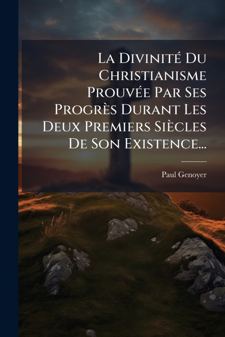 La Divinité Du Christianisme Prouvée Par Ses Progrès Durant Les Deux Premiers Siècles De Son Existence...