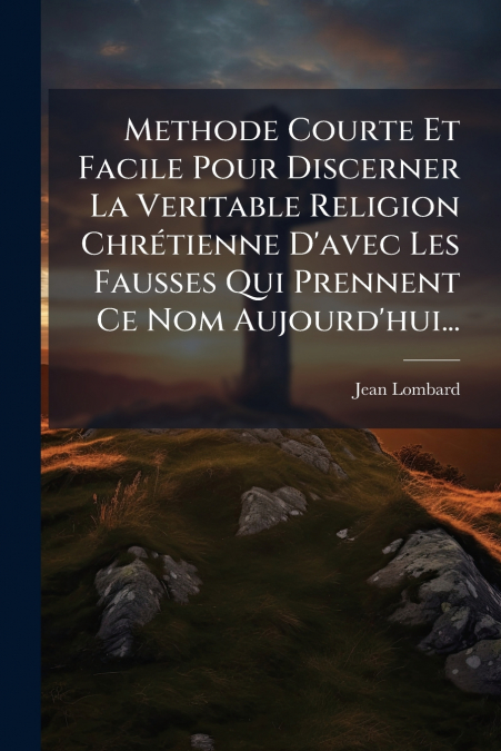 Methode Courte Et Facile Pour Discerner La Veritable Religion Chrétienne D’avec Les Fausses Qui Prennent Ce Nom Aujourd’hui...