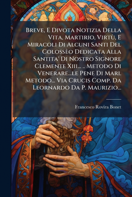 Breve, E Divota Notizia Della Vita, Martirio, Virtù, E Miracoli Di Alcuni Santi Del Colossèo Dedicata Alla Santita’ Di Nostro Signore Clemente Xiii... .. Metodo Di Venerare...le Pene Di Mari. Metodo..