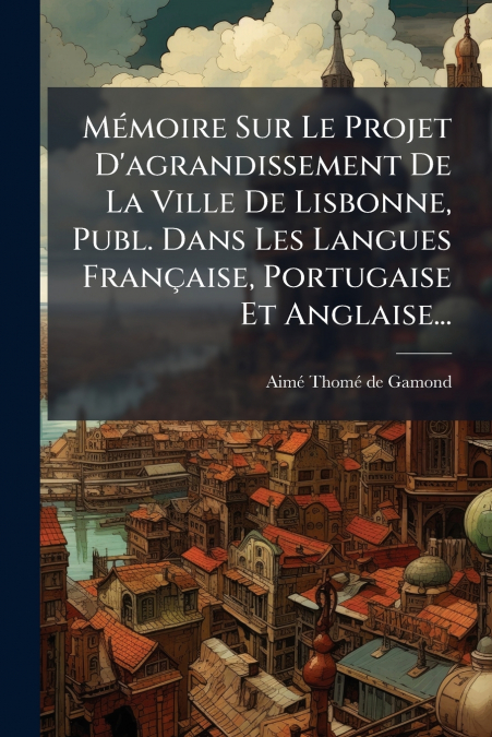 Mémoire Sur Le Projet D’agrandissement De La Ville De Lisbonne, Publ. Dans Les Langues Française, Portugaise Et Anglaise...