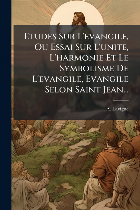 Etudes Sur L’evangile, Ou Essai Sur L’unite, L’harmonie Et Le Symbolisme De L’evangile, Evangile Selon Saint Jean...