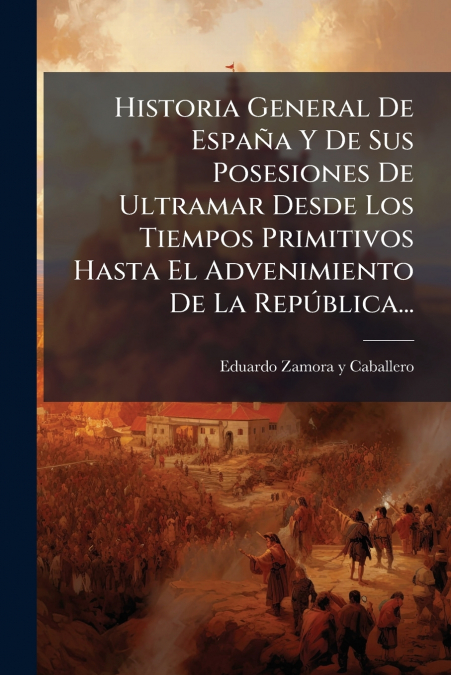 Historia General De España Y De Sus Posesiones De Ultramar Desde Los Tiempos Primitivos Hasta El Advenimiento De La República...