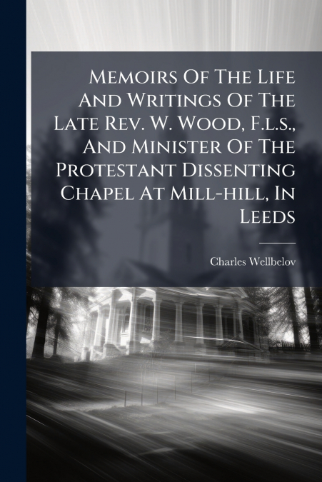 Memoirs Of The Life And Writings Of The Late Rev. W. Wood, F.l.s., And Minister Of The Protestant Dissenting Chapel At Mill-hill, In Leeds