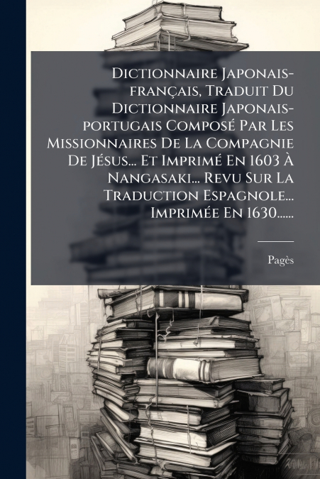 Dictionnaire Japonais-français, Traduit Du Dictionnaire Japonais-portugais Composé Par Les Missionnaires De La Compagnie De Jésus... Et Imprimé En 1603 À Nangasaki... Revu Sur La Traduction Espagnole.