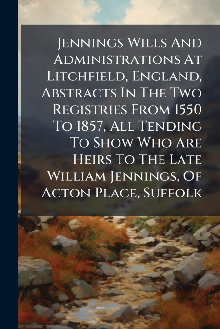 Jennings Wills And Administrations At Litchfield, England, Abstracts In The Two Registries From 1550 To 1857, All Tending To Show Who Are Heirs To The Late William Jennings, Of Acton Place, Suffolk