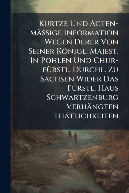 Kurtze Und Acten-mäßige Information Wegen Derer Von Seiner Königl. Majest. In Pohlen Und Chur-fürstl. Durchl. Zu Sachsen Wider Das Fürstl. Haus Schwartzenburg Verhängten Thätlichkeiten