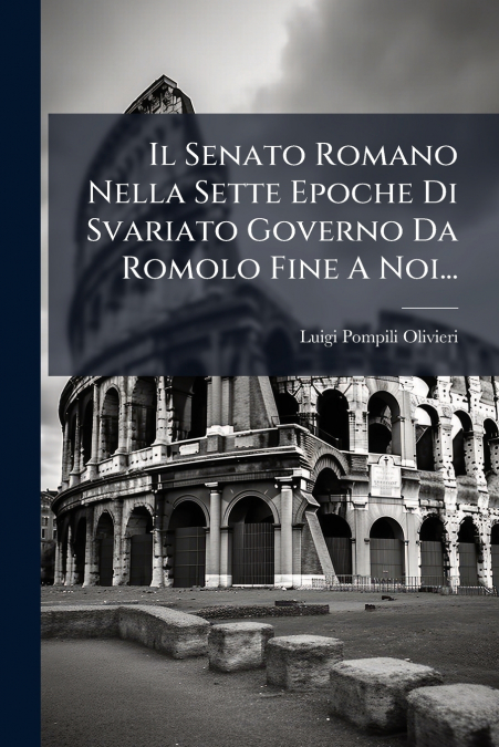 Il Senato Romano Nella Sette Epoche Di Svariato Governo Da Romolo Fine A Noi...