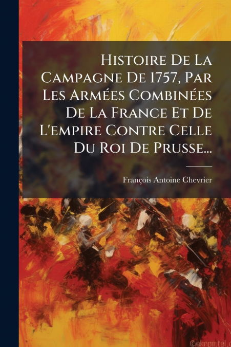 Histoire De La Campagne De 1757, Par Les Armées Combinées De La France Et De L’empire Contre Celle Du Roi De Prusse...