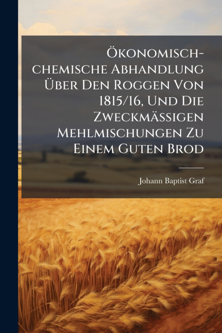 Ökonomisch-chemische Abhandlung Über Den Roggen Von 1815/16, Und Die Zweckmäßigen Mehlmischungen Zu Einem Guten Brod