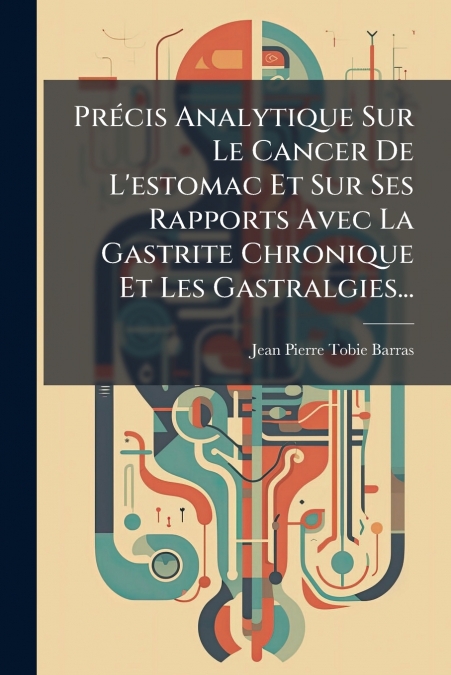 Précis Analytique Sur Le Cancer De L’estomac Et Sur Ses Rapports Avec La Gastrite Chronique Et Les Gastralgies...