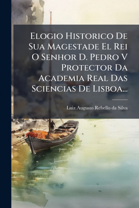 Elogio Historico De Sua Magestade El Rei O Senhor D. Pedro V Protector Da Academia Real Das Sciencias De Lisboa...